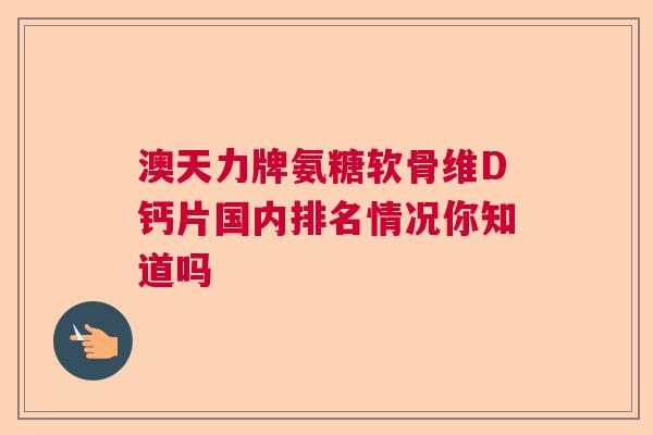 澳天力牌氨糖软骨维D钙片国内排名情况你知道吗