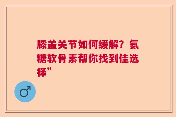 膝盖关节如何缓解？氨糖软骨素帮你找到佳选择”