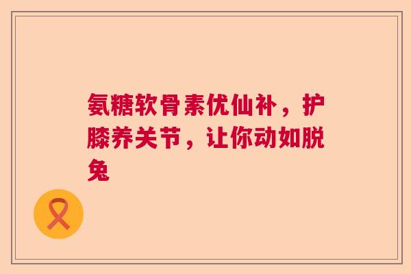 氨糖软骨素优仙补，护膝养关节，让你动如脱兔