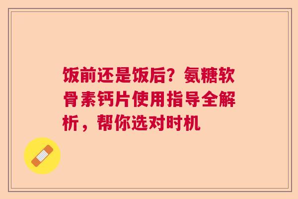 饭前还是饭后？氨糖软骨素钙片使用指导全解析，帮你选对时机