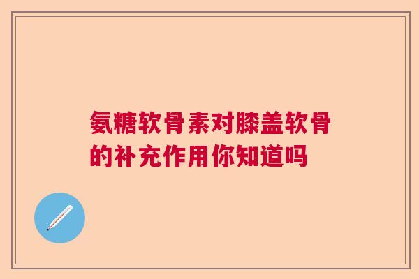 氨糖软骨素对膝盖软骨的补充作用你知道吗