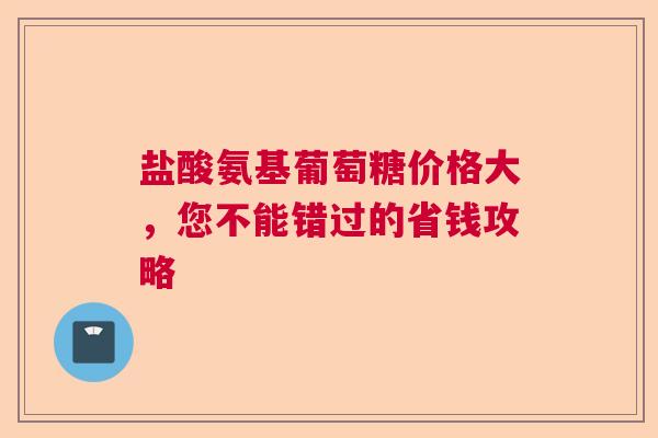 盐酸氨基葡萄糖价格大，您不能错过的省钱攻略