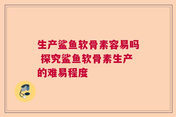 生产鲨鱼软骨素容易吗 探究鲨鱼软骨素生产的难易程度