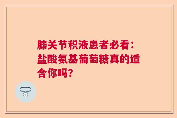 膝关节积液患者必看：盐酸氨基葡萄糖真的适合你吗？
