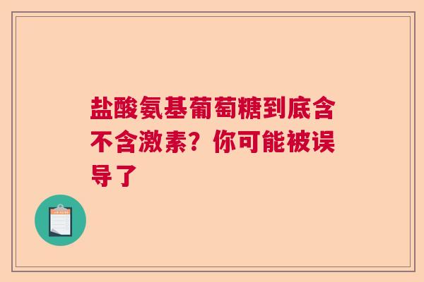 盐酸氨基葡萄糖到底含不含激素？你可能被误导了