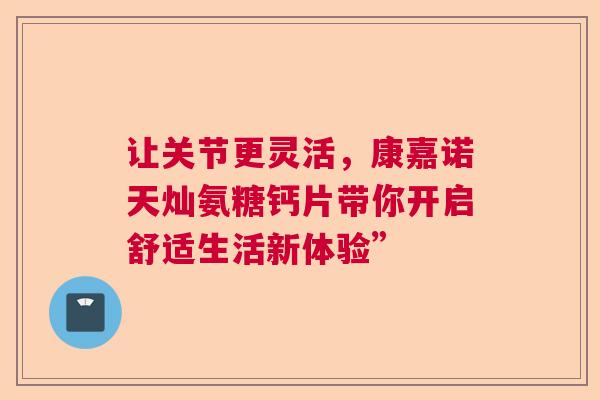 让关节更灵活，康嘉诺天灿氨糖钙片带你开启舒适生活新体验”