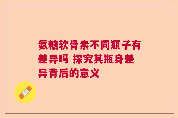 氨糖软骨素不同瓶子有差异吗 探究其瓶身差异背后的意义