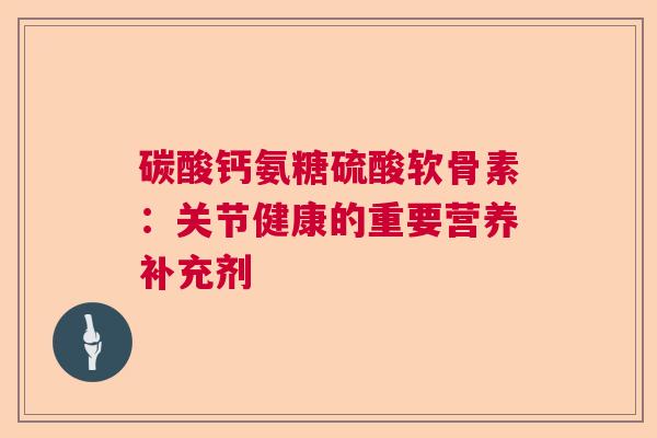 碳酸钙氨糖硫酸软骨素：关节健康的重要营养补充剂