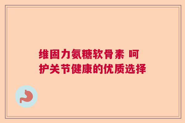 维固力氨糖软骨素 呵护关节健康的优质选择