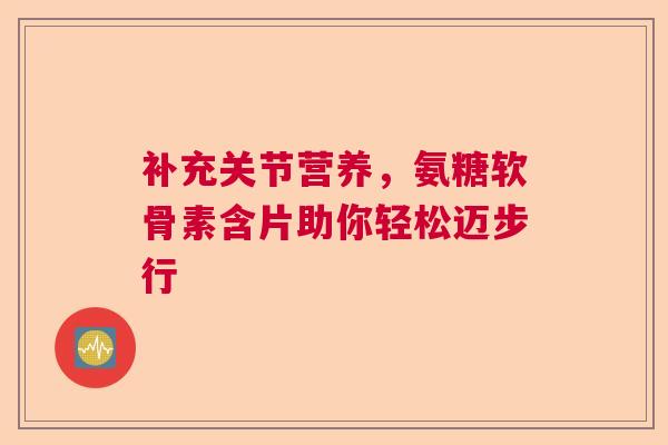补充关节营养，氨糖软骨素含片助你轻松迈步行