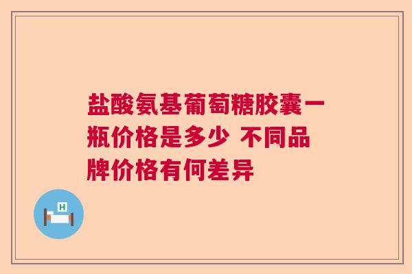 盐酸氨基葡萄糖胶囊一瓶价格是多少 不同品牌价格有何差异