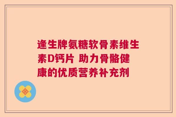 逢生牌氨糖软骨素维生素D钙片 助力骨骼健康的优质营养补充剂