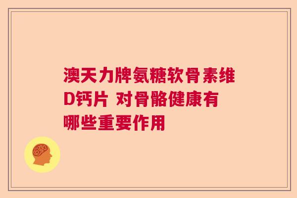 澳天力牌氨糖软骨素维D钙片 对骨骼健康有哪些重要作用