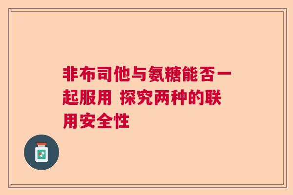非布司他与氨糖能否一起服用 探究两种的联用安全性