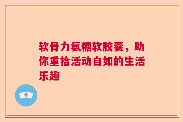 软骨力氨糖软胶囊，助你重拾活动自如的生活乐趣