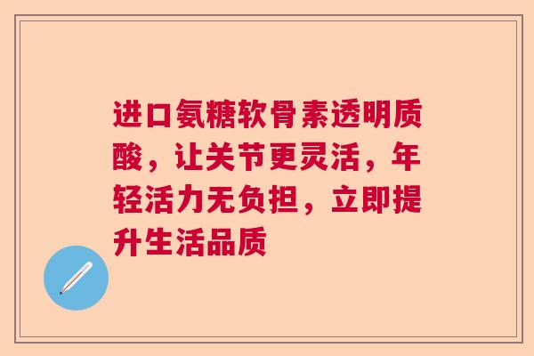 进口氨糖软骨素透明质酸，让关节更灵活，年轻活力无负担，立即提升生活品质