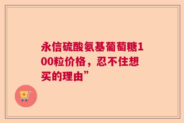 永信硫酸氨基葡萄糖100粒价格，忍不住想买的理由”