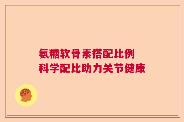 氨糖软骨素搭配比例 科学配比助力关节健康