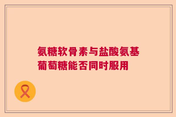 氨糖软骨素与盐酸氨基葡萄糖能否同时服用