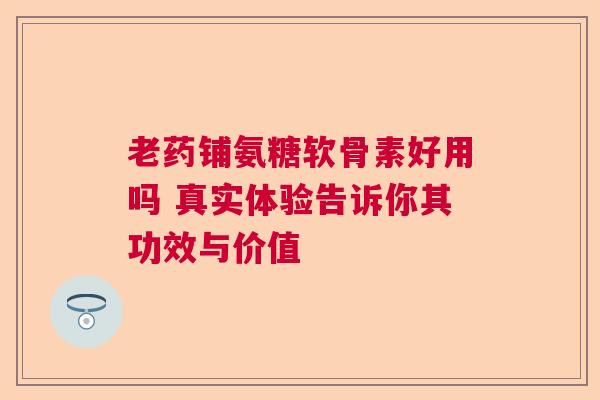 老药铺氨糖软骨素好用吗 真实体验告诉你其功效与价值