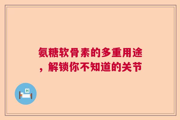 氨糖软骨素的多重用途，解锁你不知道的关节