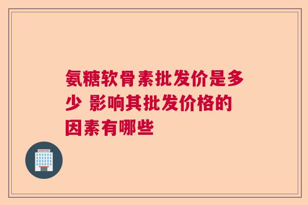 氨糖软骨素批发价是多少 影响其批发价格的因素有哪些