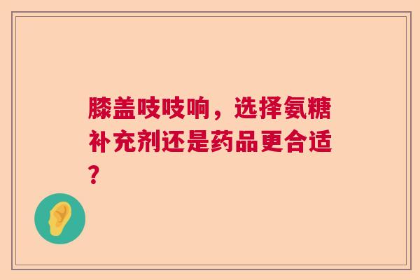 膝盖吱吱响，选择氨糖补充剂还是药品更合适？