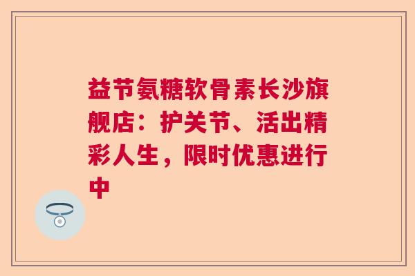 益节氨糖软骨素长沙旗舰店：护关节、活出精彩人生，限时优惠进行中