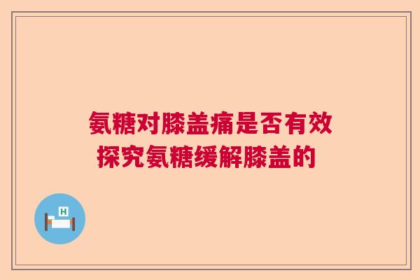 氨糖对膝盖痛是否有效 探究氨糖缓解膝盖的
