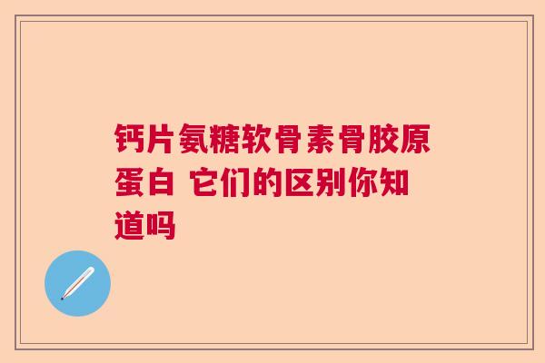 钙片氨糖软骨素骨胶原蛋白 它们的区别你知道吗