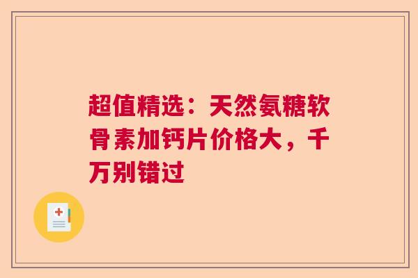 超值精选：天然氨糖软骨素加钙片价格大，千万别错过