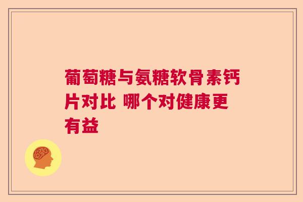 葡萄糖与氨糖软骨素钙片对比 哪个对健康更有益