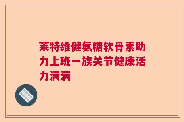 莱特维健氨糖软骨素助力上班一族关节健康活力满满
