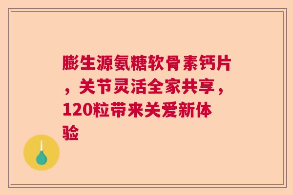 膨生源氨糖软骨素钙片，关节灵活全家共享，120粒带来关爱新体验