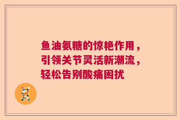 鱼油氨糖的惊艳作用，引领关节灵活新潮流，轻松告别酸痛困扰