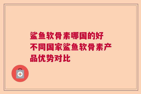 鲨鱼软骨素哪国的好 不同国家鲨鱼软骨素产品优势对比