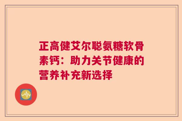 正高健艾尔聪氨糖软骨素钙：助力关节健康的营养补充新选择