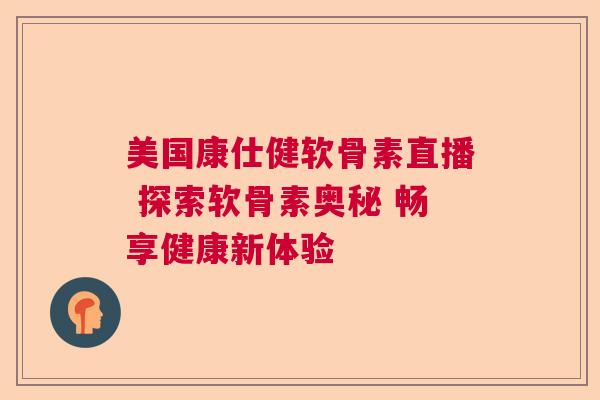 美国康仕健软骨素直播 探索软骨素奥秘 畅享健康新体验