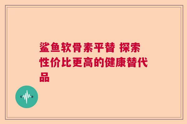 鲨鱼软骨素平替 探索性价比更高的健康替代品