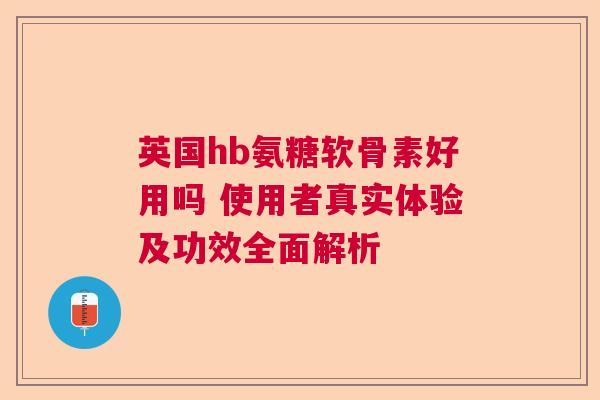 英国hb氨糖软骨素好用吗 使用者真实体验及功效全面解析