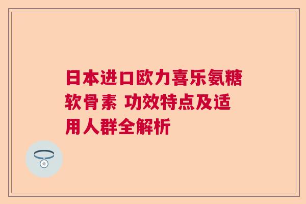 日本进口欧力喜乐氨糖软骨素 功效特点及适用人群全解析