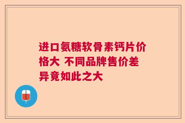 进口氨糖软骨素钙片价格大 不同品牌售价差异竟如此之大