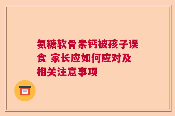 氨糖软骨素钙被孩子误食 家长应如何应对及相关注意事项