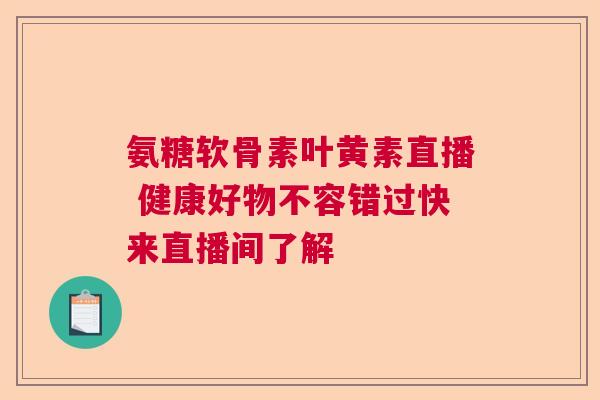 氨糖软骨素叶黄素直播 健康好物不容错过快来直播间了解