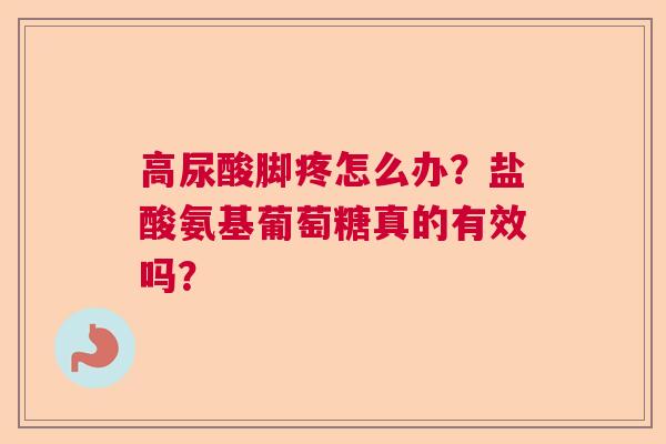 高尿酸脚疼怎么办？盐酸氨基葡萄糖真的有效吗？