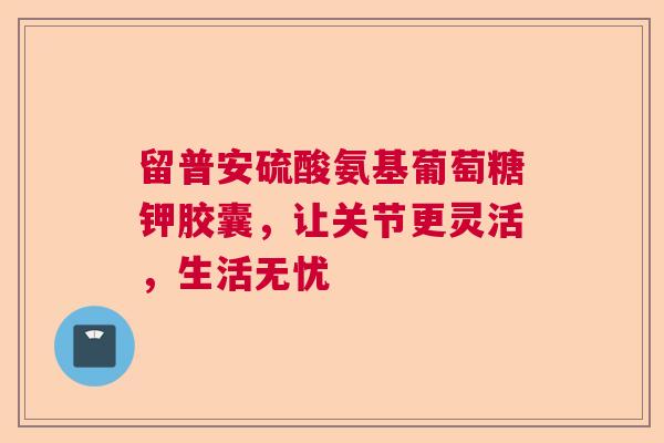 留普安硫酸氨基葡萄糖钾胶囊，让关节更灵活，生活无忧