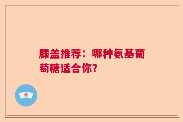 膝盖推荐：哪种氨基葡萄糖适合你？