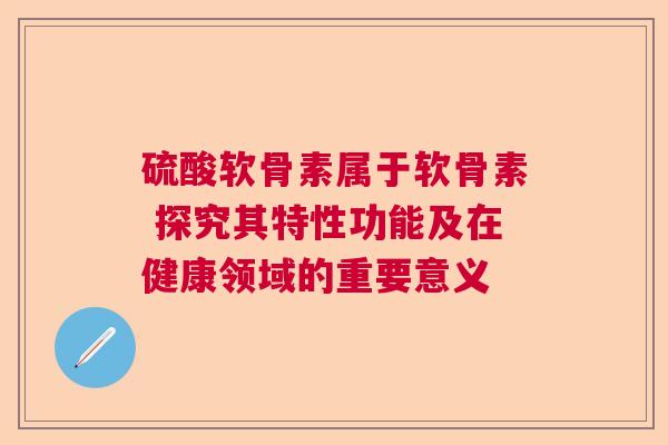 硫酸软骨素属于软骨素 探究其特性功能及在健康领域的重要意义
