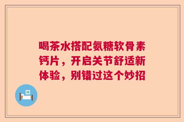 喝茶水搭配氨糖软骨素钙片，开启关节舒适新体验，别错过这个妙招