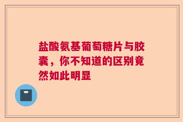 盐酸氨基葡萄糖片与胶囊，你不知道的区别竟然如此明显